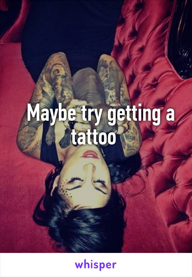   Maybe try getting a tattoo 
