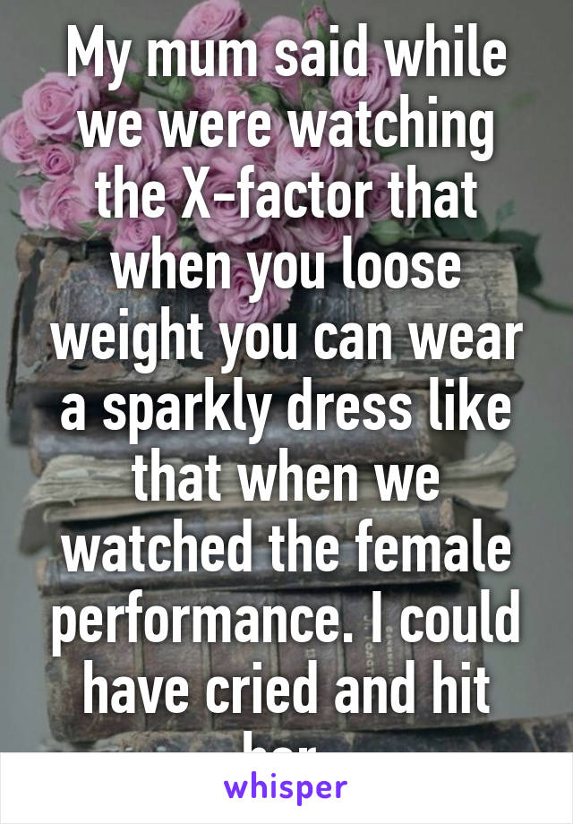 My mum said while we were watching the X-factor that when you loose weight you can wear a sparkly dress like that when we watched the female performance. I could have cried and hit her.