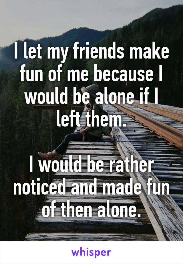 I let my friends make fun of me because I would be alone if I left them.

I would be rather noticed and made fun of then alone.