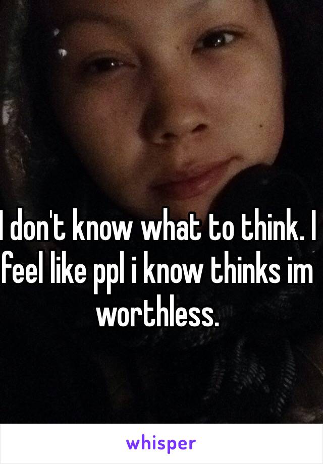 I don't know what to think. I feel like ppl i know thinks im worthless. 