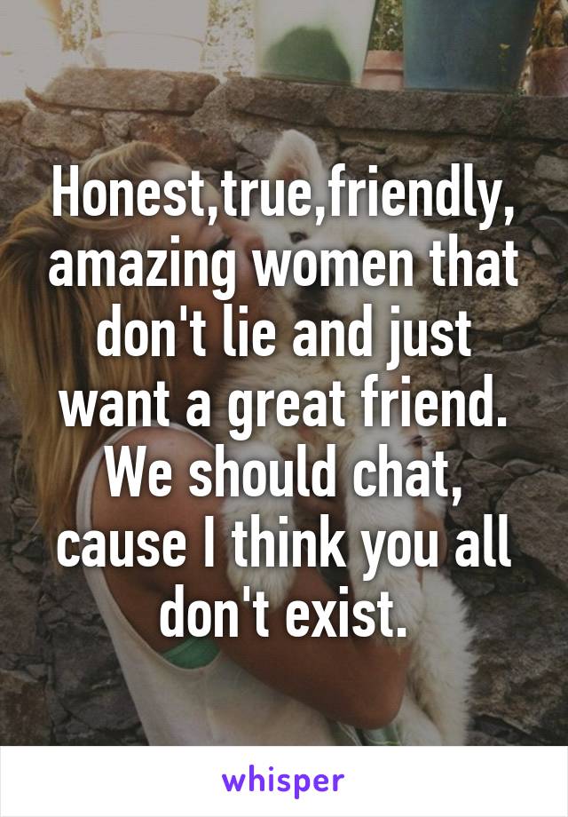 Honest,true,friendly, amazing women that don't lie and just want a great friend. We should chat, cause I think you all don't exist.