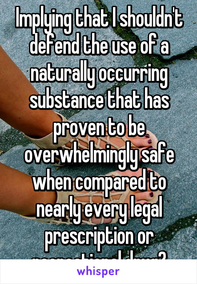 Implying that I shouldn't defend the use of a naturally occurring substance that has proven to be overwhelmingly safe when compared to nearly every legal prescription or recreational drug?