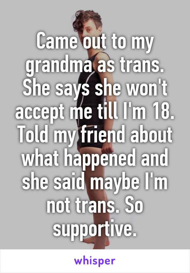 Came out to my grandma as trans. She says she won't accept me till I'm 18. Told my friend about what happened and she said maybe I'm not trans. So supportive.