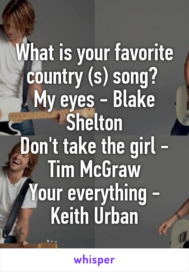 What is your favorite country (s) song? 
My eyes - Blake Shelton
Don't take the girl - Tim McGraw
Your everything - Keith Urban