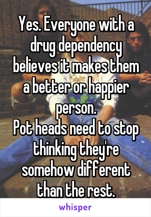 Yes. Everyone with a drug dependency believes it makes them a better or happier person.
Pot heads need to stop thinking they're somehow different than the rest.