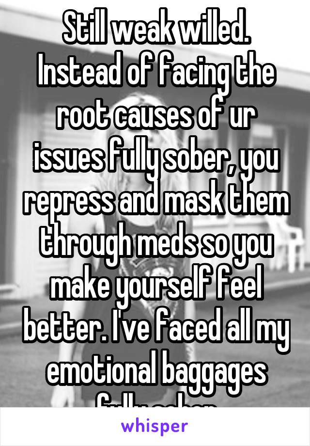 Still weak willed. Instead of facing the root causes of ur issues fully sober, you repress and mask them through meds so you make yourself feel better. I've faced all my emotional baggages fully sober