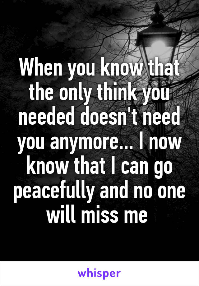 When you know that the only think you needed doesn't need you anymore... I now know that I can go peacefully and no one will miss me 