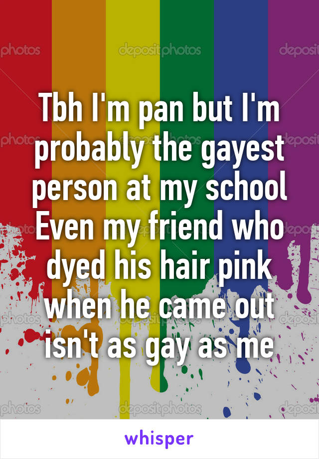 Tbh I'm pan but I'm probably the gayest person at my school
Even my friend who dyed his hair pink when he came out isn't as gay as me