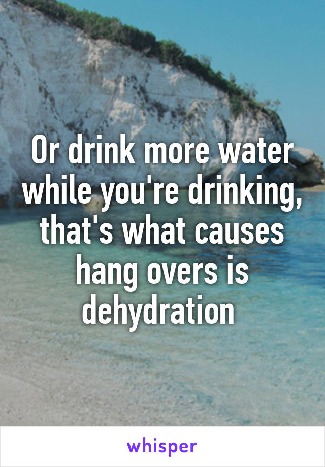 Or drink more water while you're drinking, that's what causes hang overs is dehydration 