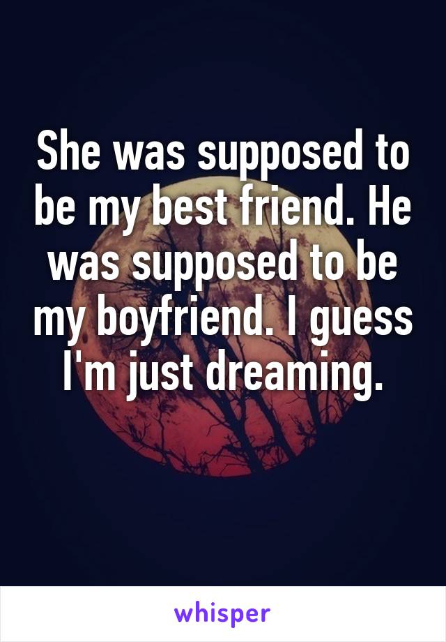 She was supposed to be my best friend. He was supposed to be my boyfriend. I guess I'm just dreaming.

