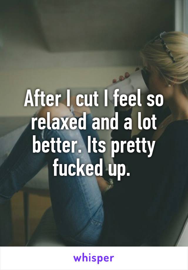 After I cut I feel so relaxed and a lot better. Its pretty fucked up. 