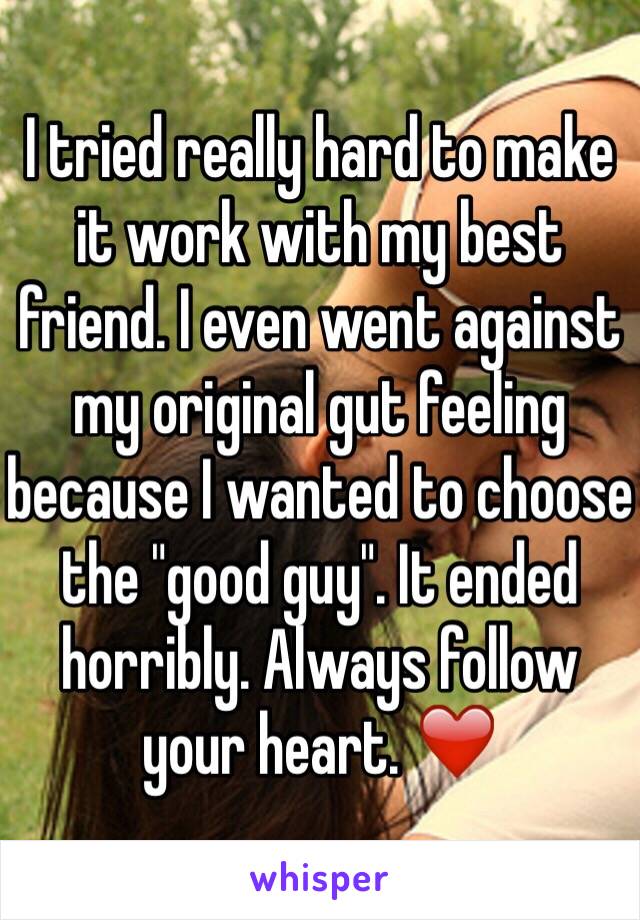 I tried really hard to make it work with my best friend. I even went against my original gut feeling because I wanted to choose the "good guy". It ended horribly. Always follow your heart. ❤️