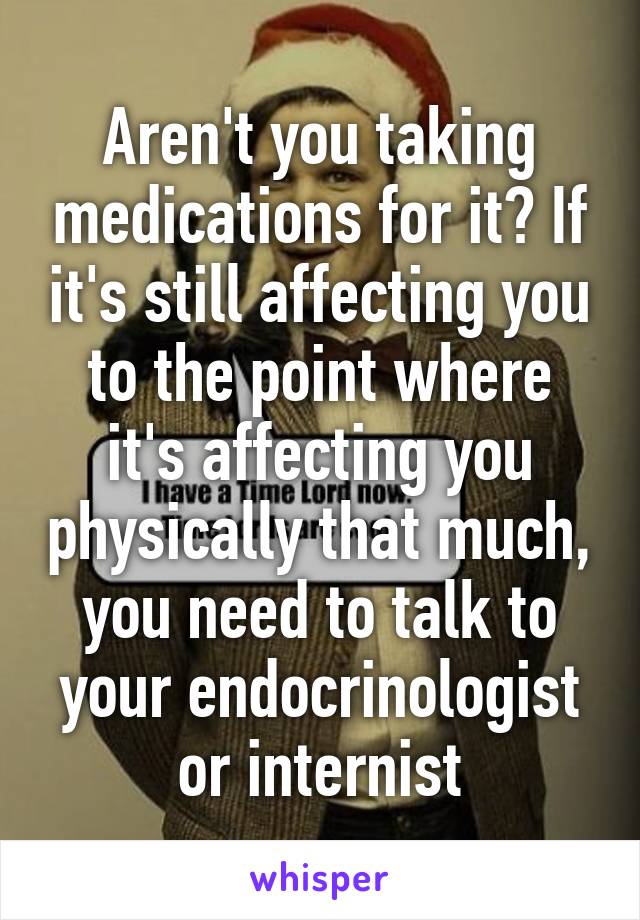 Aren't you taking medications for it? If it's still affecting you to the point where it's affecting you physically that much, you need to talk to your endocrinologist or internist