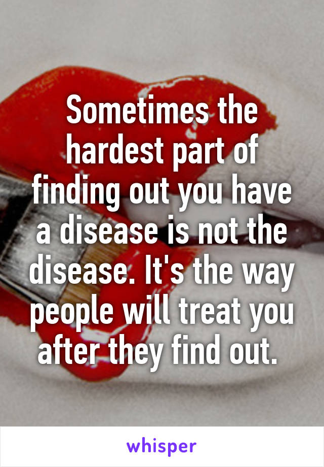 Sometimes the hardest part of finding out you have a disease is not the disease. It's the way people will treat you after they find out. 