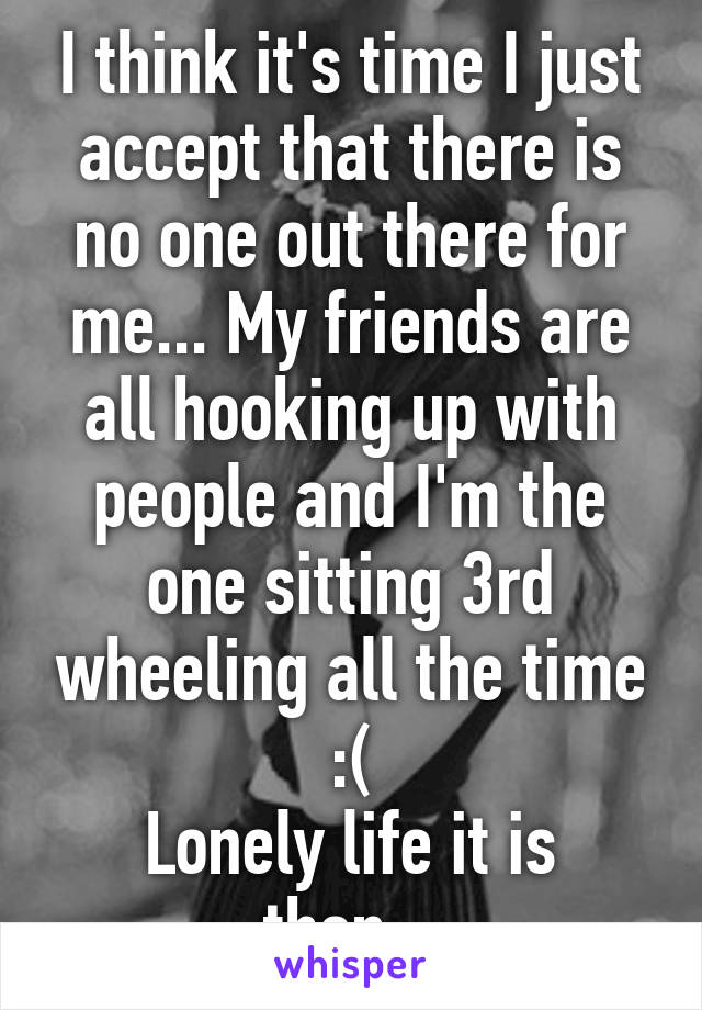 I think it's time I just accept that there is no one out there for me... My friends are all hooking up with people and I'm the one sitting 3rd wheeling all the time :(
Lonely life it is then...