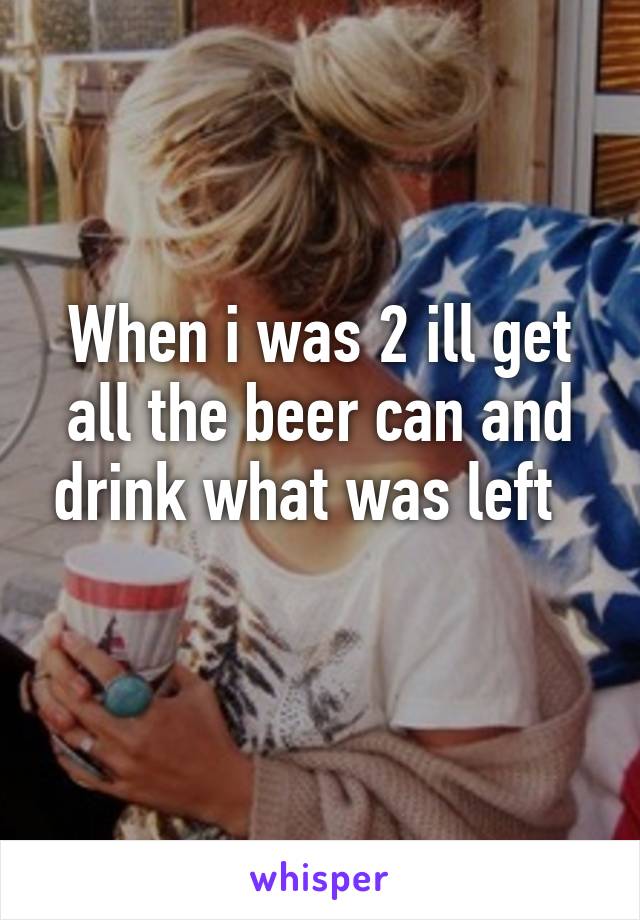 When i was 2 ill get all the beer can and drink what was left  
