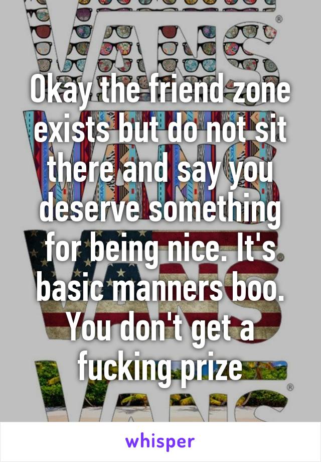 Okay the friend zone exists but do not sit there and say you deserve something for being nice. It's basic manners boo. You don't get a fucking prize