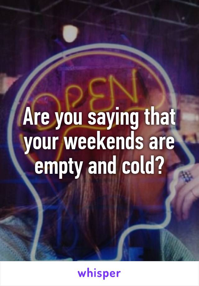 Are you saying that your weekends are empty and cold?