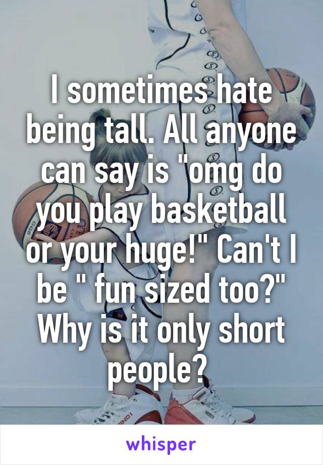 I sometimes hate being tall. All anyone can say is "omg do you play basketball or your huge!" Can't I be " fun sized too?" Why is it only short people? 