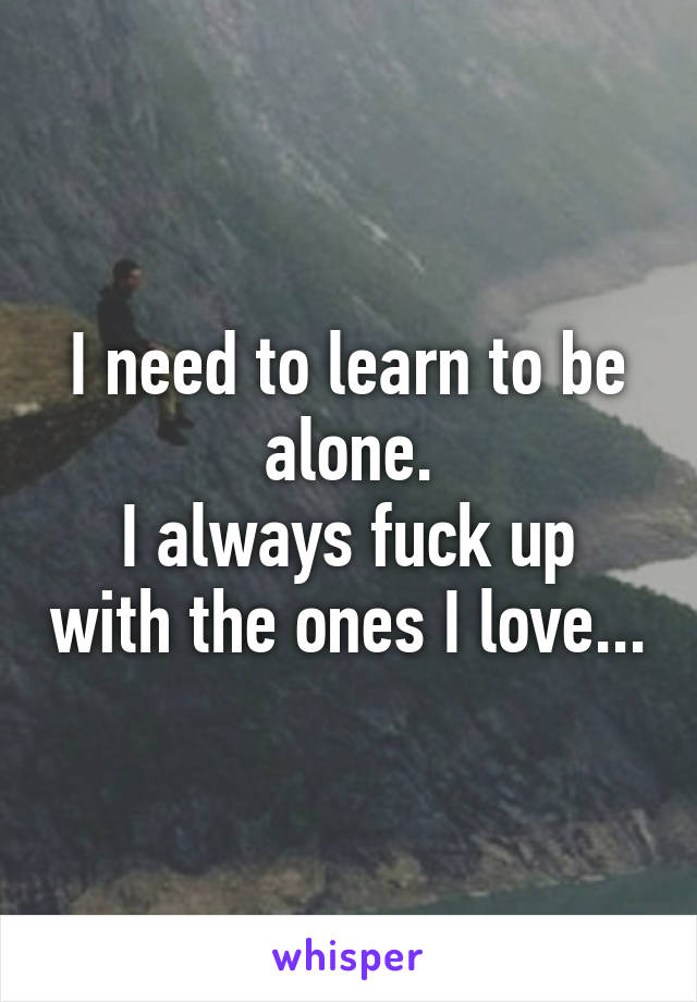 I need to learn to be alone.
I always fuck up with the ones I love...