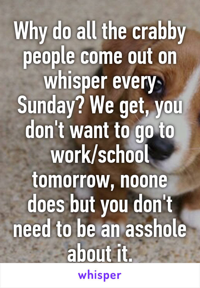 Why do all the crabby people come out on whisper every Sunday? We get, you don't want to go to work/school tomorrow, noone does but you don't need to be an asshole about it.