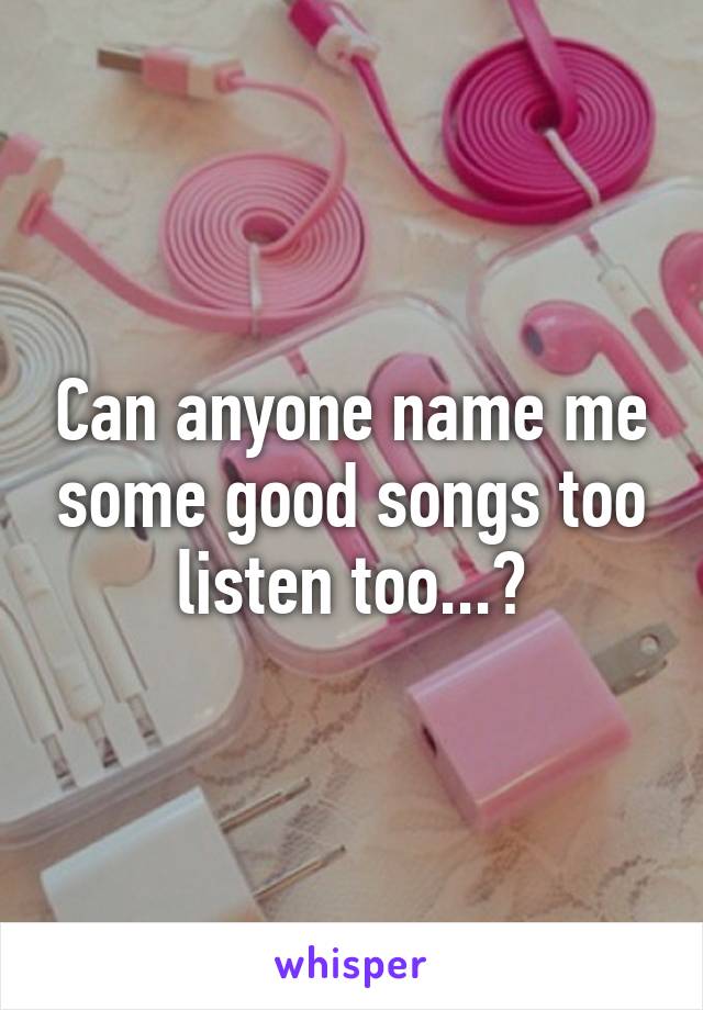 Can anyone name me some good songs too listen too...?