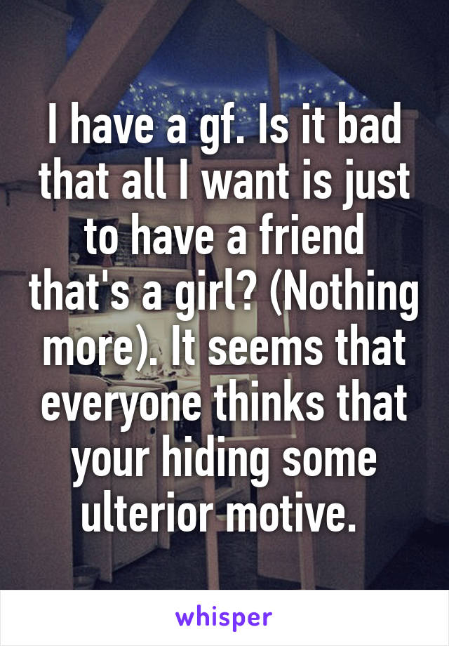 I have a gf. Is it bad that all I want is just to have a friend that's a girl? (Nothing more). It seems that everyone thinks that your hiding some ulterior motive. 