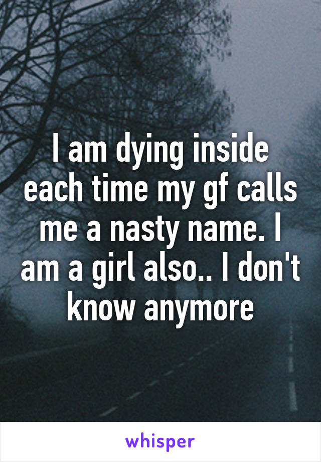 I am dying inside each time my gf calls me a nasty name. I am a girl also.. I don't know anymore