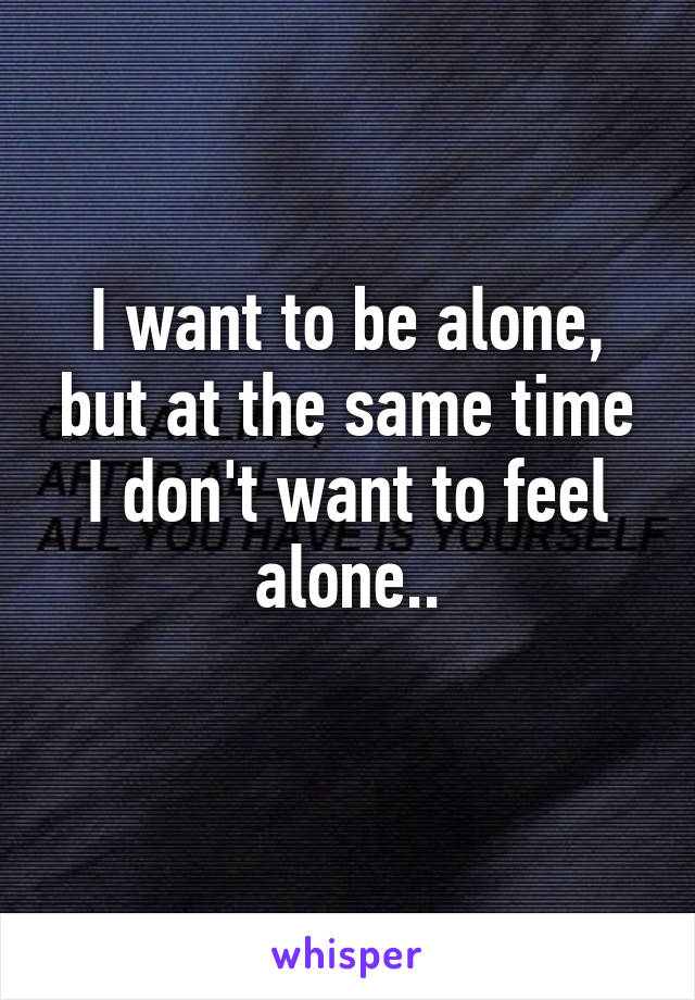 I want to be alone, but at the same time I don't want to feel alone..
