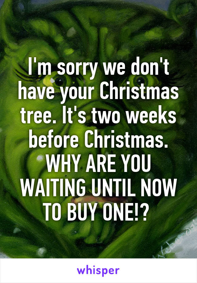 I'm sorry we don't have your Christmas tree. It's two weeks before Christmas. WHY ARE YOU WAITING UNTIL NOW TO BUY ONE!? 