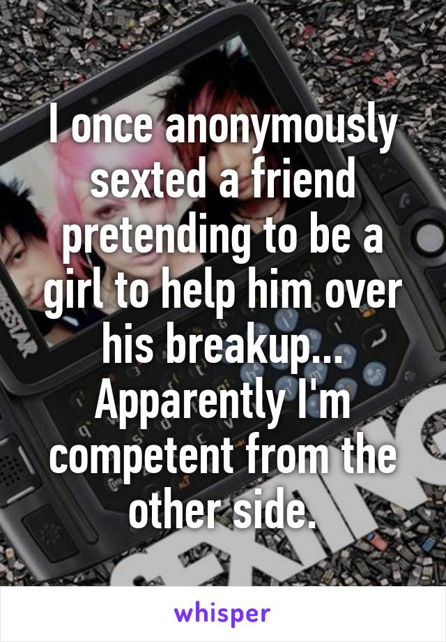 I once anonymously sexted a friend pretending to be a girl to help him over his breakup... Apparently I'm competent from the other side.