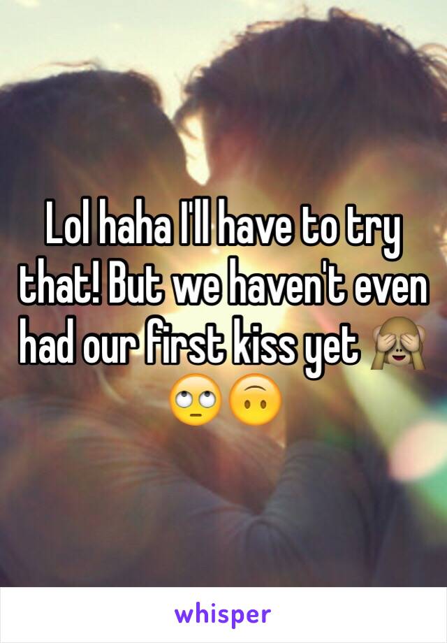 Lol haha I'll have to try that! But we haven't even had our first kiss yet 🙈🙄🙃