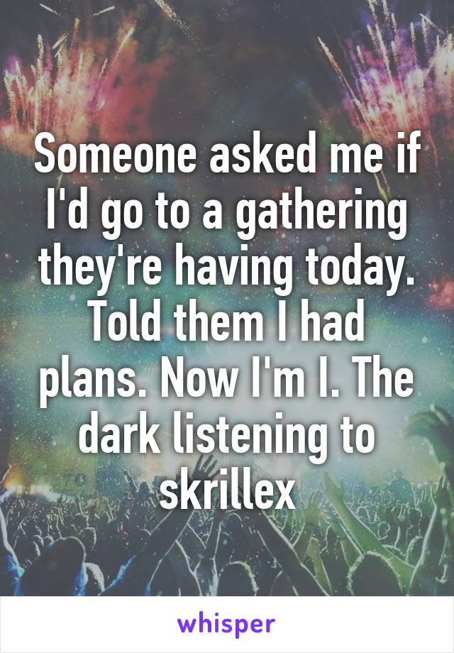 Someone asked me if I'd go to a gathering they're having today. Told them I had plans. Now I'm I. The dark listening to skrillex