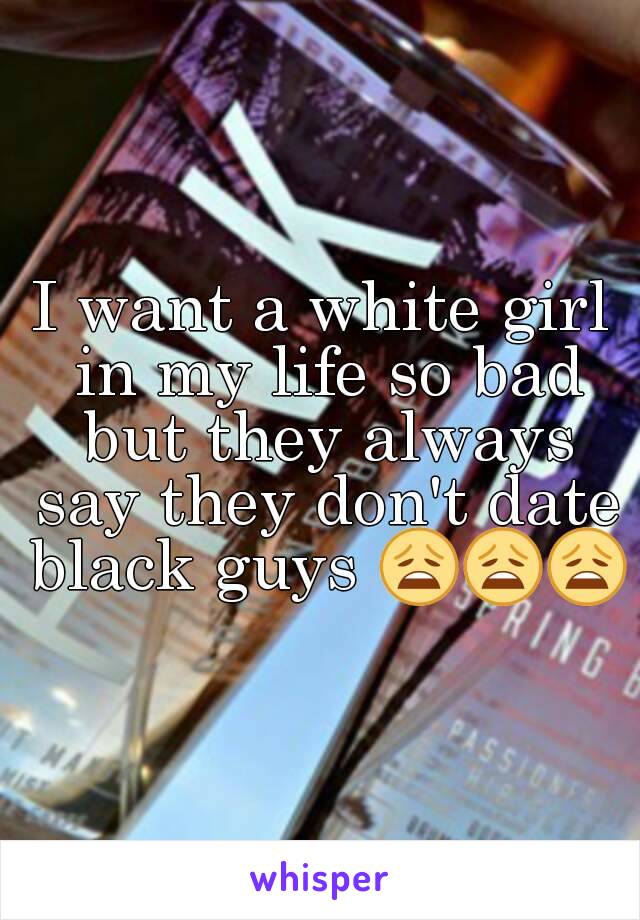 I want a white girl in my life so bad but they always say they don't date black guys 😩😩😩