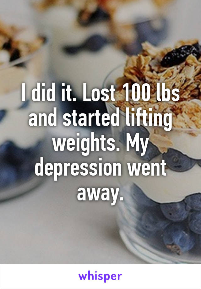 I did it. Lost 100 lbs and started lifting weights. My depression went away.