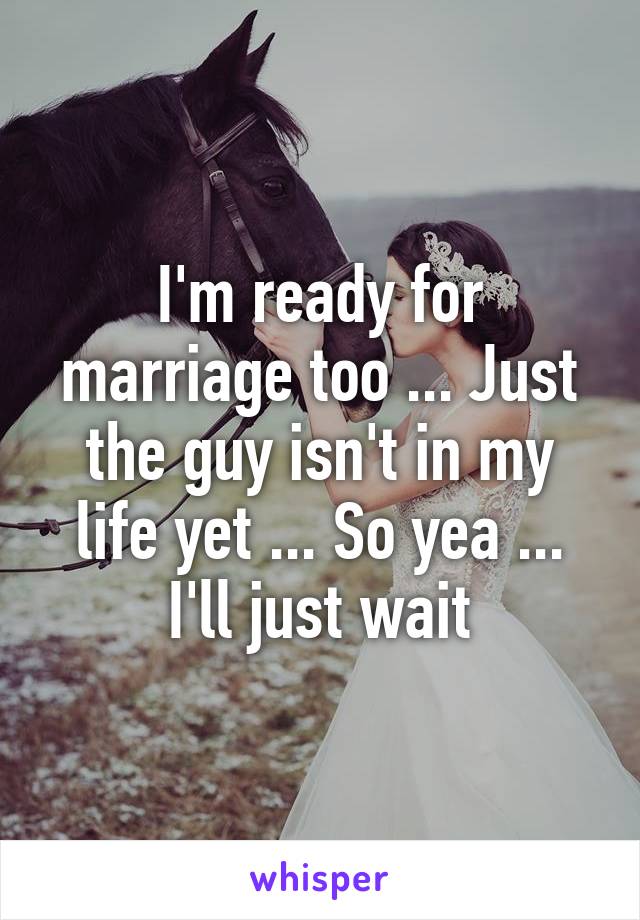 I'm ready for marriage too ... Just the guy isn't in my life yet ... So yea ... I'll just wait