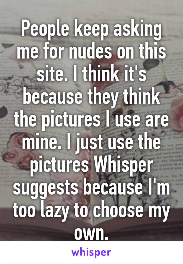 People keep asking me for nudes on this site. I think it's because they think the pictures I use are mine. I just use the pictures Whisper suggests because I'm too lazy to choose my own.