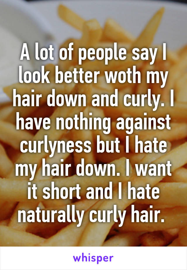 A lot of people say I look better woth my hair down and curly. I have nothing against curlyness but I hate my hair down. I want it short and I hate naturally curly hair. 