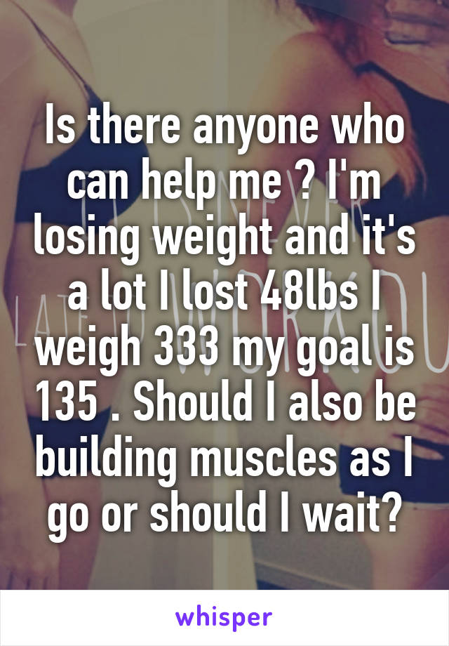 Is there anyone who can help me ? I'm losing weight and it's a lot I lost 48lbs I weigh 333 my goal is 135 . Should I also be building muscles as I go or should I wait?