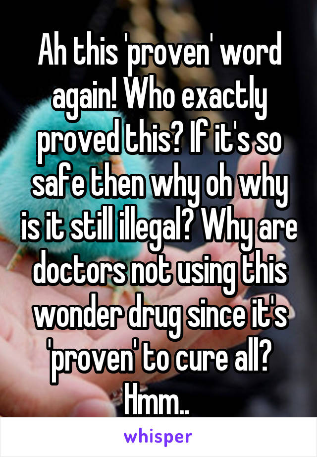 Ah this 'proven' word again! Who exactly proved this? If it's so safe then why oh why is it still illegal? Why are doctors not using this wonder drug since it's 'proven' to cure all? Hmm.. 