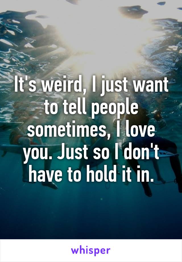 It's weird, I just want to tell people sometimes, I love you. Just so I don't have to hold it in.