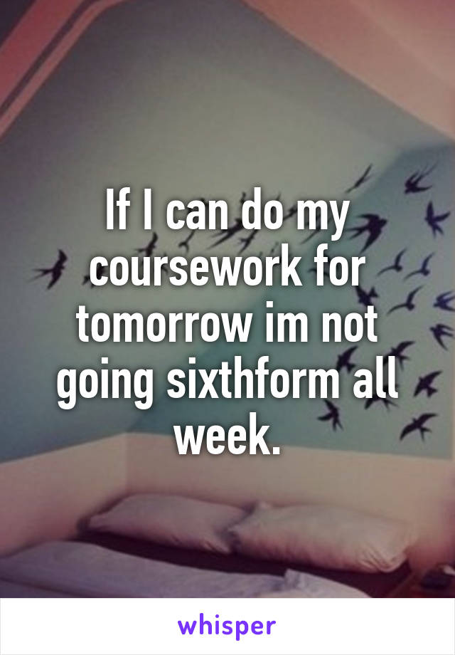 If I can do my coursework for tomorrow im not going sixthform all week.