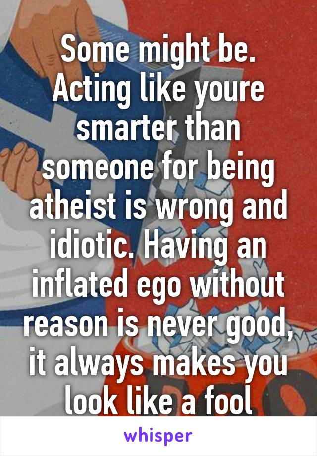 Some might be. Acting like youre smarter than someone for being atheist is wrong and idiotic. Having an inflated ego without reason is never good, it always makes you look like a fool