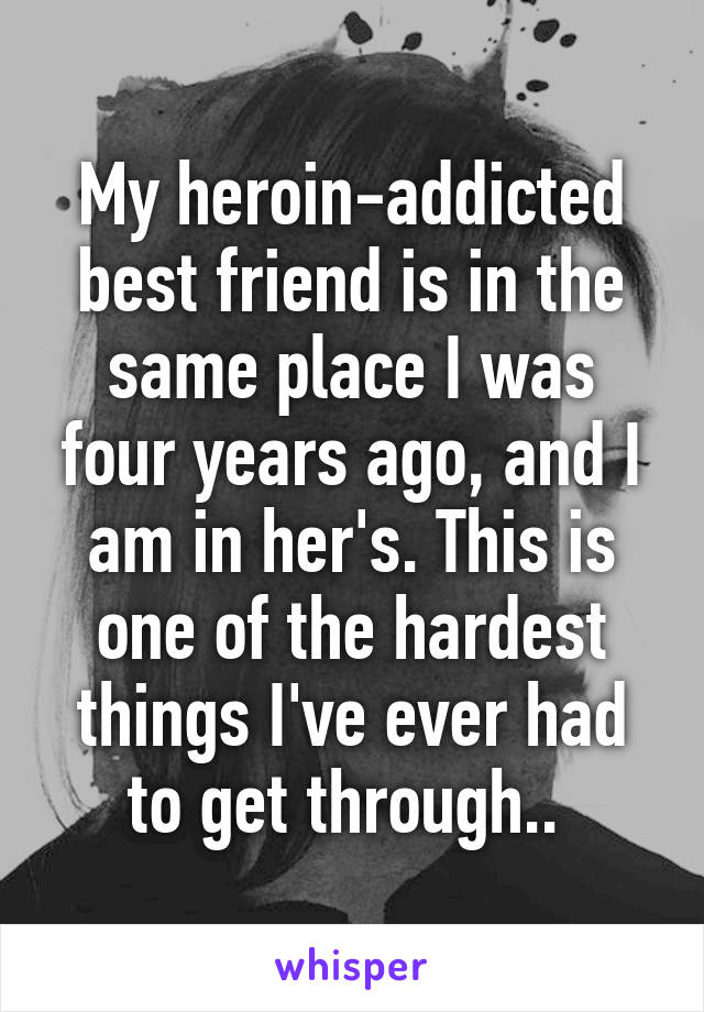 My heroin-addicted best friend is in the same place I was four years ago, and I am in her's. This is one of the hardest things I've ever had to get through.. 