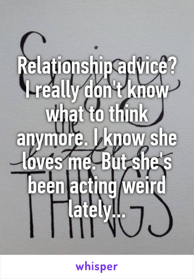 Relationship advice? I really don't know what to think anymore. I know she loves me. But she's been acting weird lately...