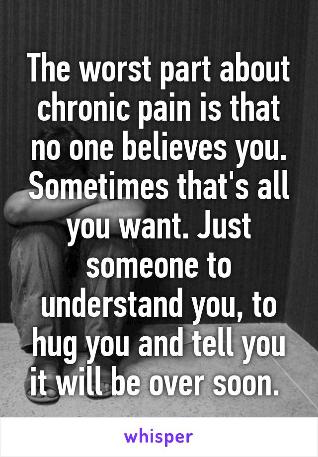 The worst part about chronic pain is that no one believes you. Sometimes that's all you want. Just someone to understand you, to hug you and tell you it will be over soon. 