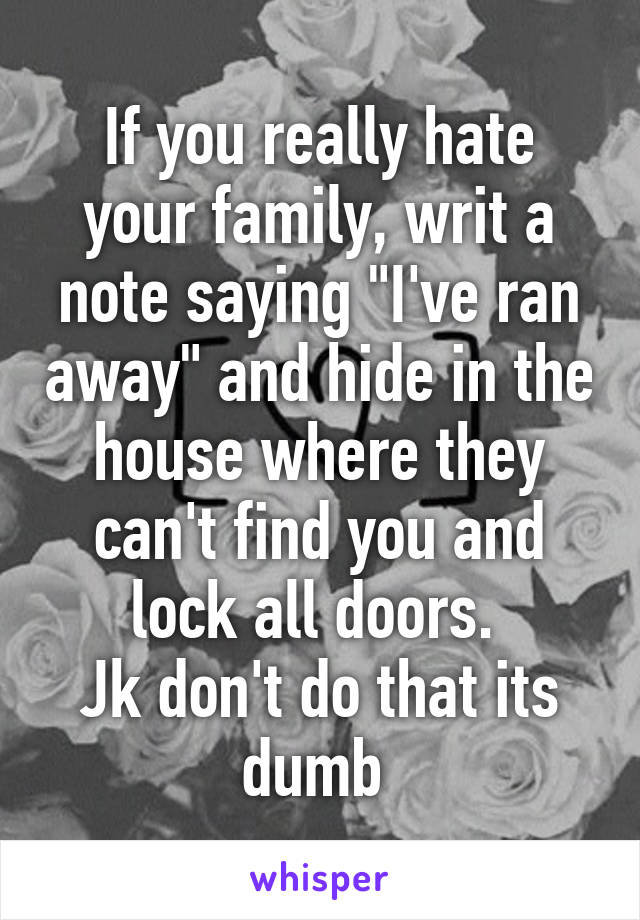 If you really hate your family, writ a note saying "I've ran away" and hide in the house where they can't find you and lock all doors. 
Jk don't do that its dumb 