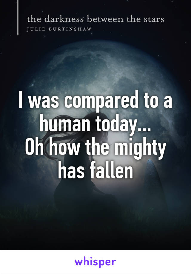 I was compared to a human today...
Oh how the mighty has fallen