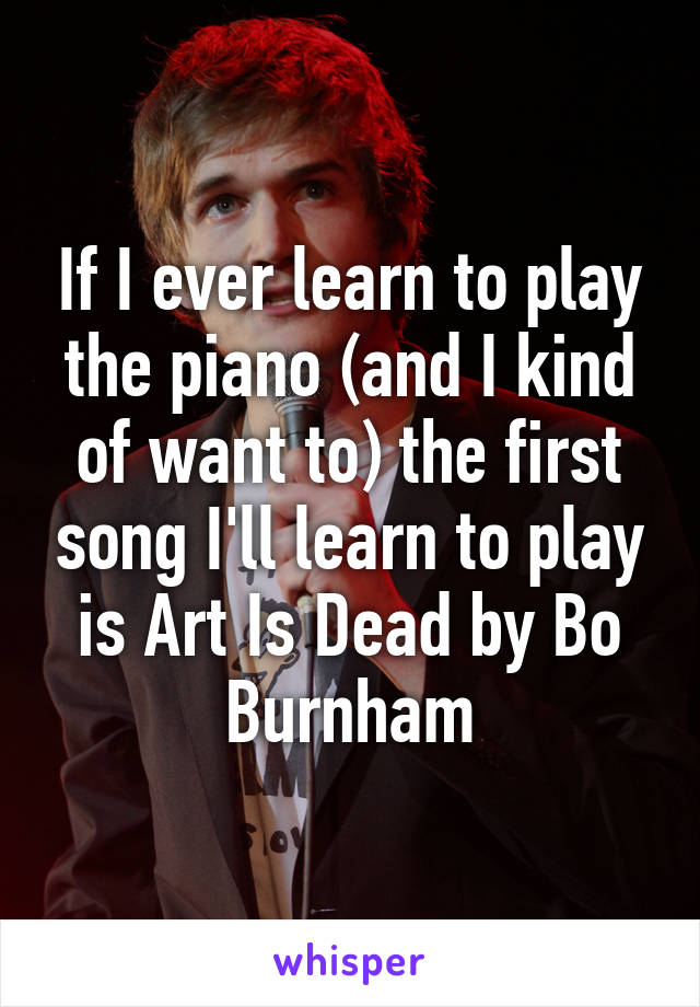 If I ever learn to play the piano (and I kind of want to) the first song I'll learn to play is Art Is Dead by Bo Burnham