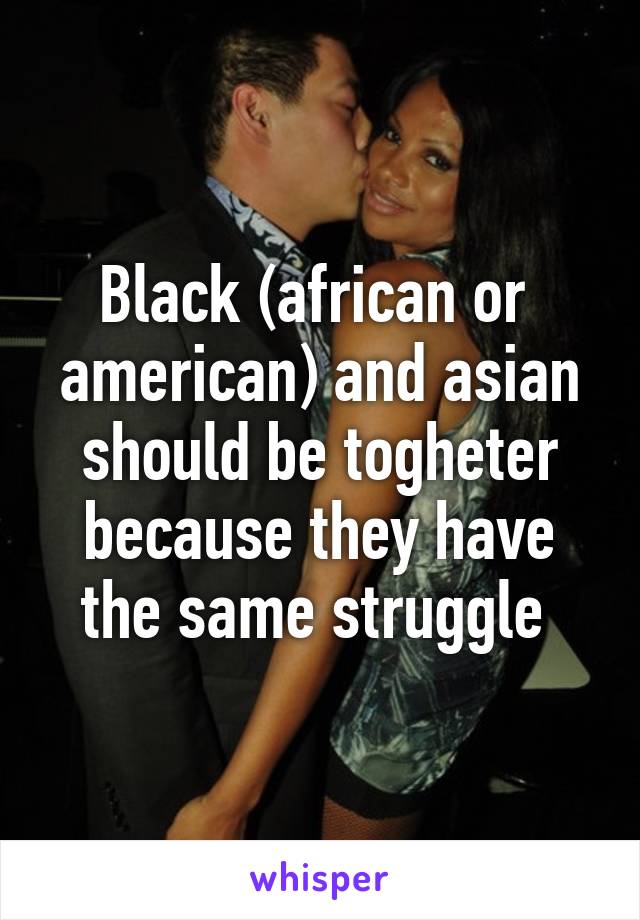 Black (african or  american) and asian should be togheter because they have the same struggle 